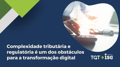 Estudo TGT ISG aponta que complexidade tributária e regulatória é um dos obstáculos para a transformação digital no Brasil